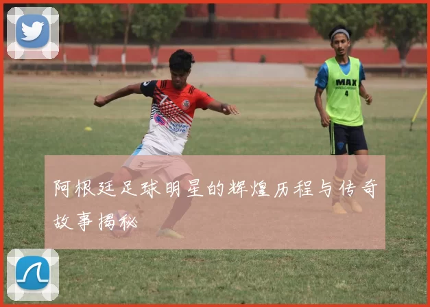 阿根廷足球明星的辉煌历程与传奇故事揭秘