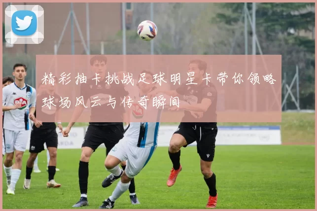 精彩抽卡挑战足球明星卡带你领略球场风云与传奇瞬间