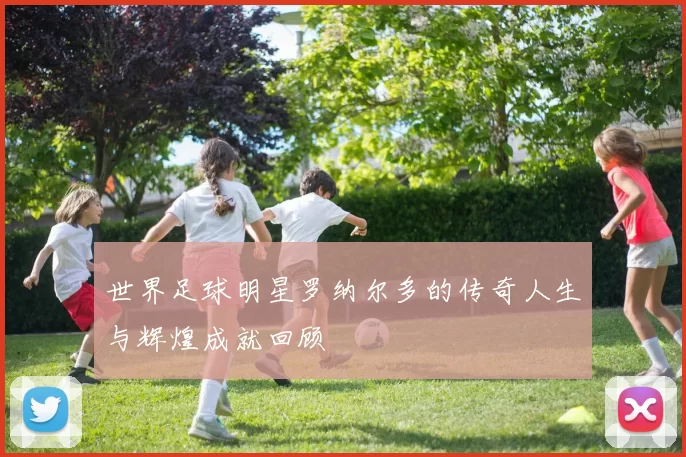 世界足球明星罗纳尔多的传奇人生与辉煌成就回顾