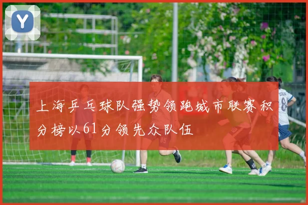 上海乒乓球队强势领跑城市联赛积分榜以61分领先众队伍