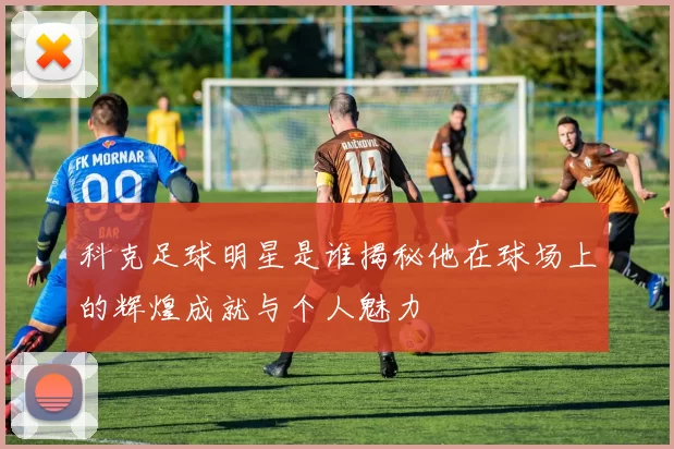 科克足球明星是谁揭秘他在球场上的辉煌成就与个人魅力