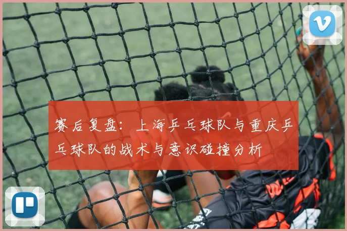 赛后复盘：上海乒乓球队与重庆乒乓球队的战术与意识碰撞分析