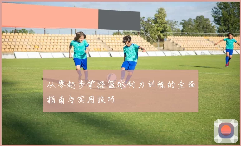 从零起步掌握篮球耐力训练的全面指南与实用技巧